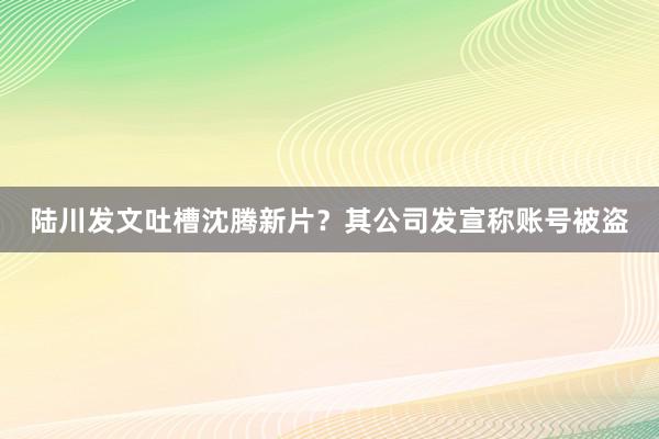 陆川发文吐槽沈腾新片？其公司发宣称账号被盗