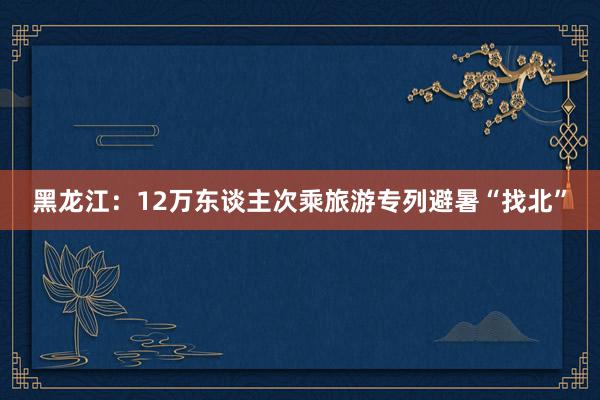 黑龙江：12万东谈主次乘旅游专列避暑“找北”