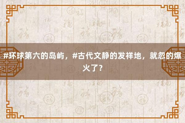 #环球第六的岛屿，#古代文静的发祥地，就忽的爆火了？