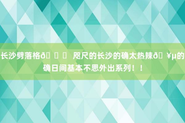 长沙劈落格📝 咫尺的长沙的确太热辣🥵的确日间基本不思外出系列！！