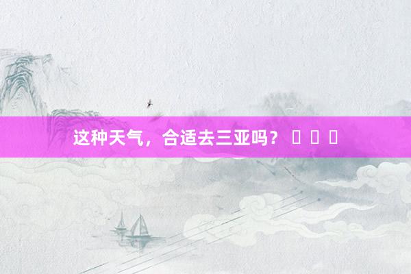 这种天气，合适去三亚吗？ ​​​