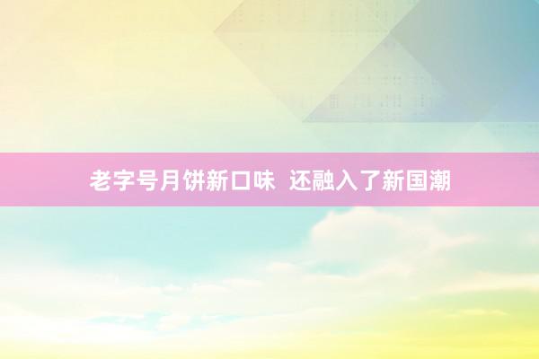 老字号月饼新口味  还融入了新国潮