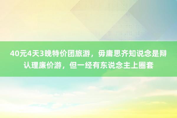 40元4天3晚特价团旅游，毋庸思齐知说念是辩认理廉价游，但一经有东说念主上圈套