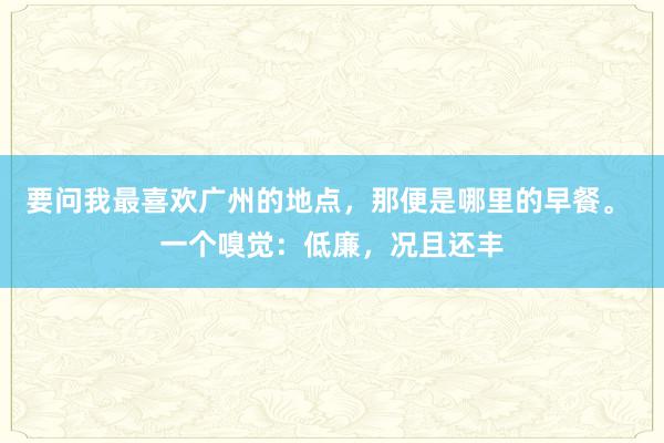 要问我最喜欢广州的地点，那便是哪里的早餐。 一个嗅觉：低廉，况且还丰