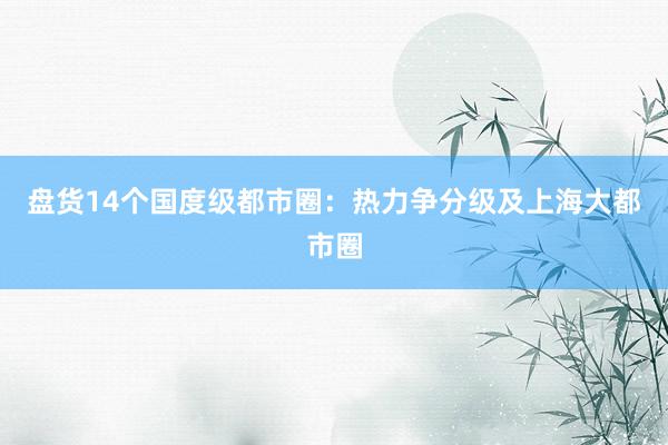 盘货14个国度级都市圈：热力争分级及上海大都市圈