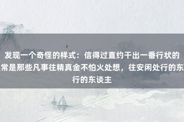 发现一个奇怪的样式：信得过直约干出一番行状的，通常是那些凡事往精真金不怕火处想，往安闲处行的东谈主