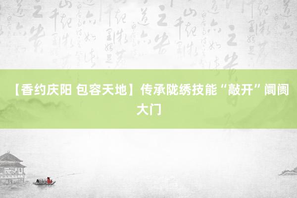 【香约庆阳 包容天地】传承陇绣技能“敲开”阛阓大门