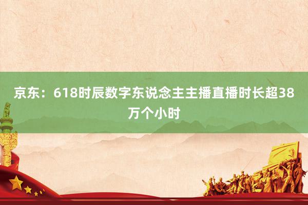 京东：618时辰数字东说念主主播直播时长超38万个小时