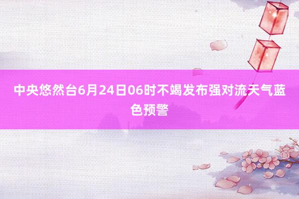 中央悠然台6月24日06时不竭发布强对流天气蓝色预警