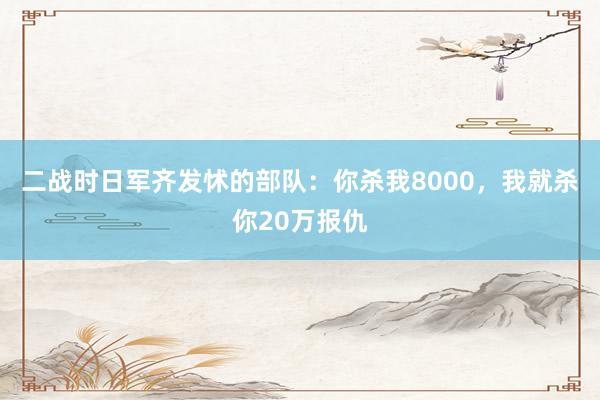 二战时日军齐发怵的部队：你杀我8000，我就杀你20万报仇