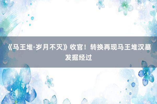 《马王堆·岁月不灭》收官！转换再现马王堆汉墓发掘经过