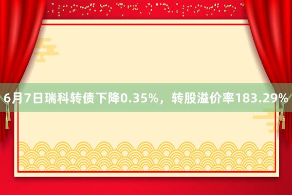 6月7日瑞科转债下降0.35%，转股溢价率183.29%