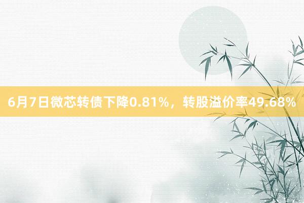 6月7日微芯转债下降0.81%，转股溢价率49.68%