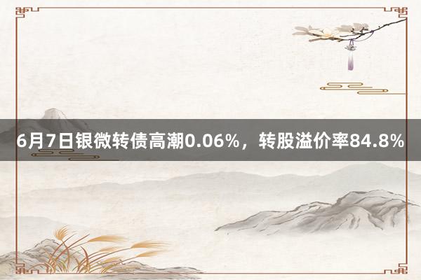 6月7日银微转债高潮0.06%，转股溢价率84.8%