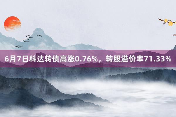 6月7日科达转债高涨0.76%，转股溢价率71.33%