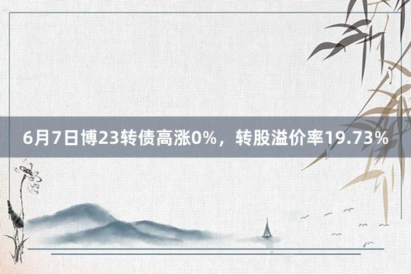 6月7日博23转债高涨0%，转股溢价率19.73%