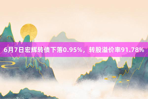 6月7日宏辉转债下落0.95%，转股溢价率91.78%