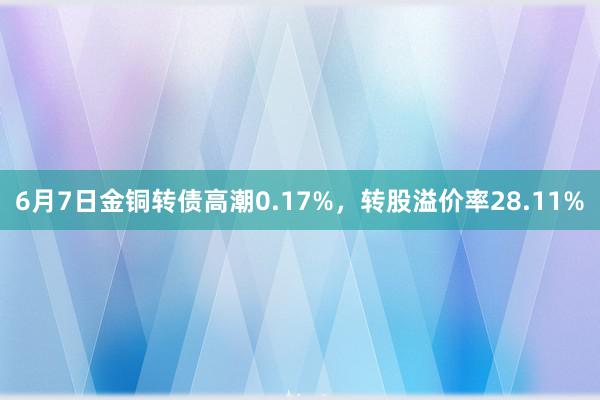 6月7日金铜转债高潮0.17%，转股溢价率28.11%