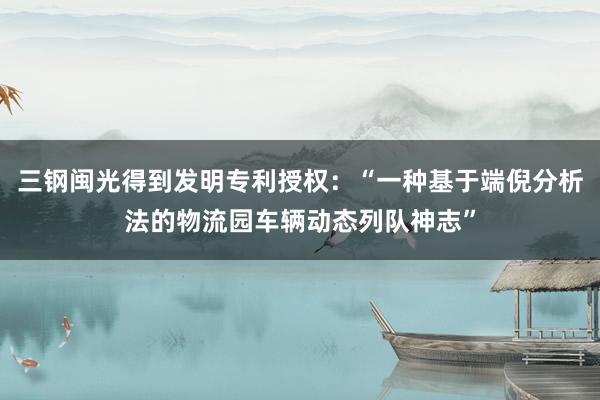 三钢闽光得到发明专利授权：“一种基于端倪分析法的物流园车辆动态列队神志”