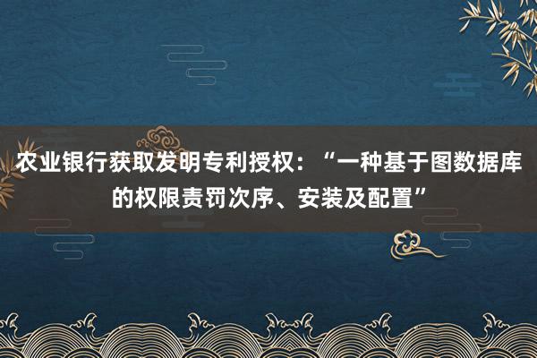 农业银行获取发明专利授权：“一种基于图数据库的权限责罚次序、安装及配置”