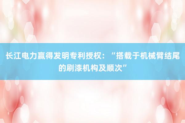 长江电力赢得发明专利授权：“搭载于机械臂结尾的刷漆机构及顺次”