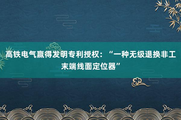 高铁电气赢得发明专利授权：“一种无级退换非工末端线面定位器”