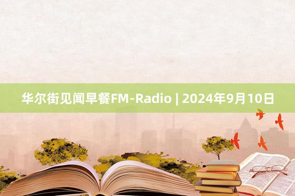 华尔街见闻早餐FM-Radio | 2024年9月10日