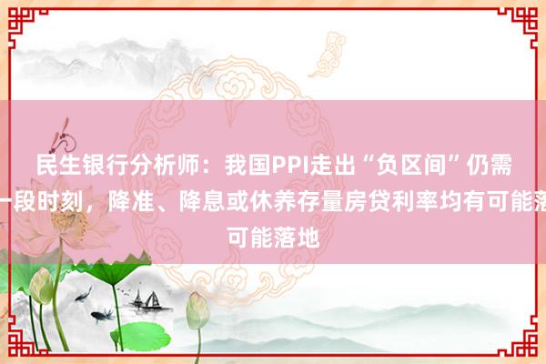 民生银行分析师：我国PPI走出“负区间”仍需要一段时刻，降准、降息或休养存量房贷利率均有可能落地