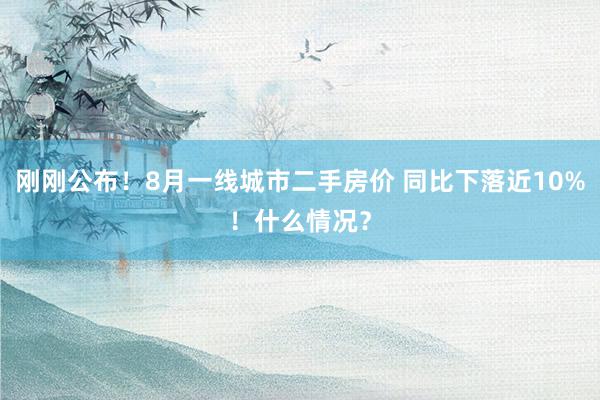 刚刚公布！8月一线城市二手房价 同比下落近10%！什么情况？