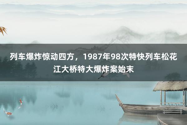 列车爆炸惊动四方，1987年98次特快列车松花江大桥特大爆炸案始末