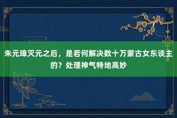 朱元璋灭元之后，是若何解决数十万蒙古女东谈主的？处理神气特地高妙