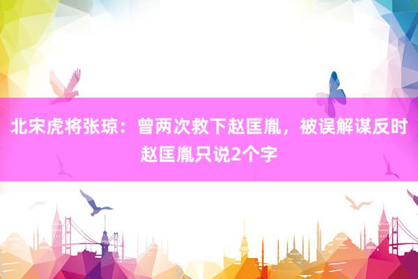 北宋虎将张琼：曾两次救下赵匡胤，被误解谋反时赵匡胤只说2个字