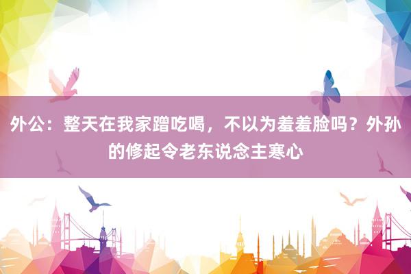 外公：整天在我家蹭吃喝，不以为羞羞脸吗？外孙的修起令老东说念主寒心