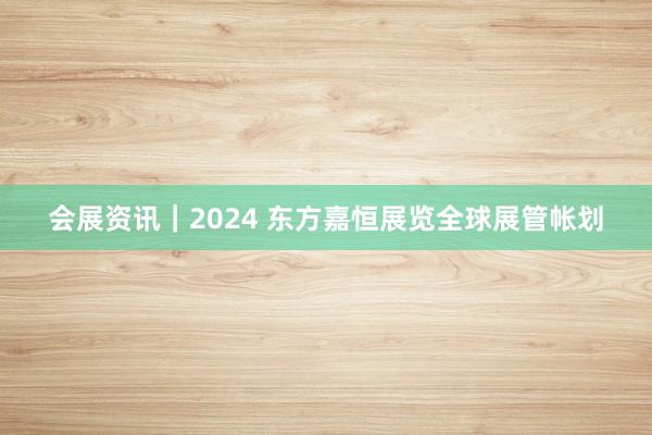 会展资讯｜2024 东方嘉恒展览全球展管帐划