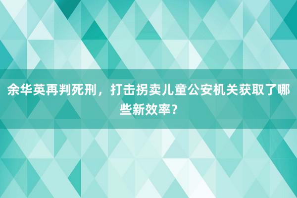 余华英再判死刑，打击拐卖儿童公安机关获取了哪些新效率？