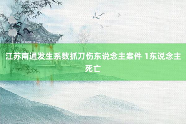 江苏南通发生系数抓刀伤东说念主案件 1东说念主死亡