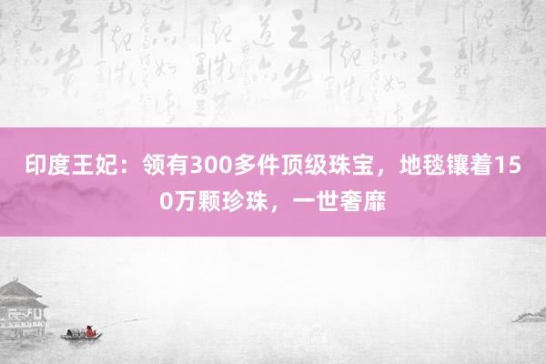 印度王妃：领有300多件顶级珠宝，地毯镶着150万颗珍珠，一世奢靡