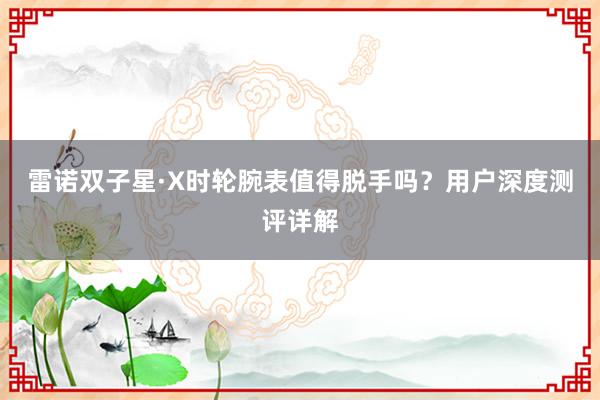 雷诺双子星·X时轮腕表值得脱手吗？用户深度测评详解