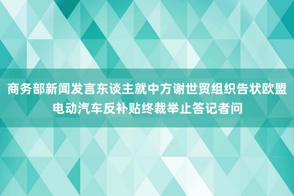 商务部新闻发言东谈主就中方谢世贸组织告状欧盟电动汽车反补贴终裁举止答记者问