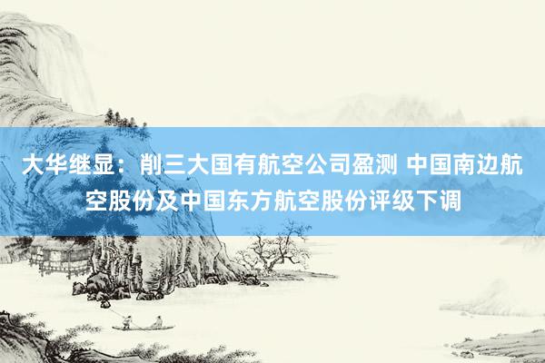 大华继显：削三大国有航空公司盈测 中国南边航空股份及中国东方航空股份评级下调