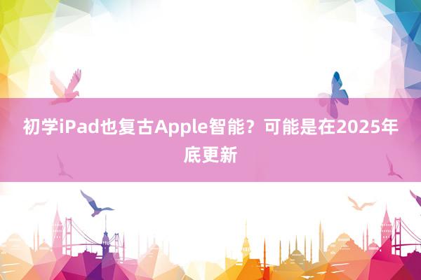 初学iPad也复古Apple智能？可能是在2025年底更新