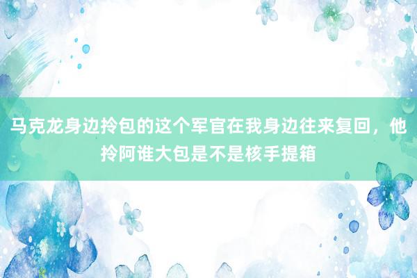 马克龙身边拎包的这个军官在我身边往来复回，他拎阿谁大包是不是核手提箱