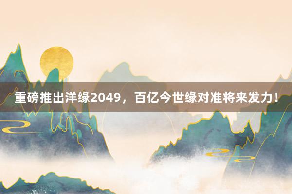 重磅推出洋缘2049，百亿今世缘对准将来发力！